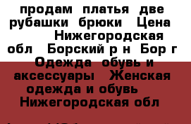 продам: платья. две рубашки, брюки › Цена ­ 800 - Нижегородская обл., Борский р-н, Бор г. Одежда, обувь и аксессуары » Женская одежда и обувь   . Нижегородская обл.